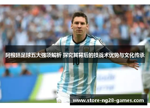 阿根廷足球五大强项解析 探究其背后的技战术优势与文化传承