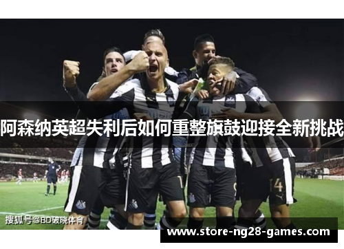 阿森纳英超失利后如何重整旗鼓迎接全新挑战