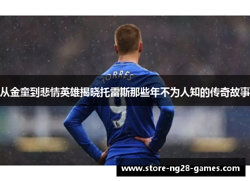 从金童到悲情英雄揭晓托雷斯那些年不为人知的传奇故事 从金童到悲情英雄揭晓托雷斯那些年不为人知的传奇故事