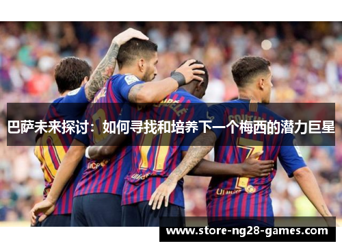 巴萨未来探讨:如何寻找和培养下一个梅西的潜力巨星 巴萨未来探讨:如何寻找和培养下一个梅西的潜力巨星