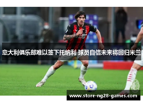 意大利俱乐部难以签下托纳利 球员自信未来将回归米兰 意大利俱乐部难以签下托纳利 球员自信未来将回归米兰