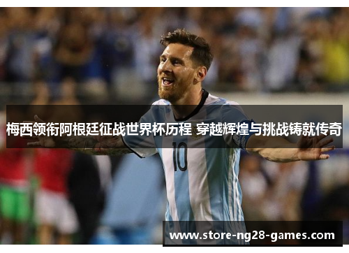 梅西领衔阿根廷征战世界杯历程 穿越辉煌与挑战铸就传奇