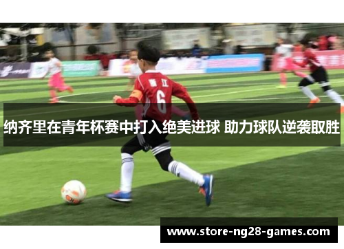 纳齐里在青年杯赛中打入绝美进球 助力球队逆袭取胜