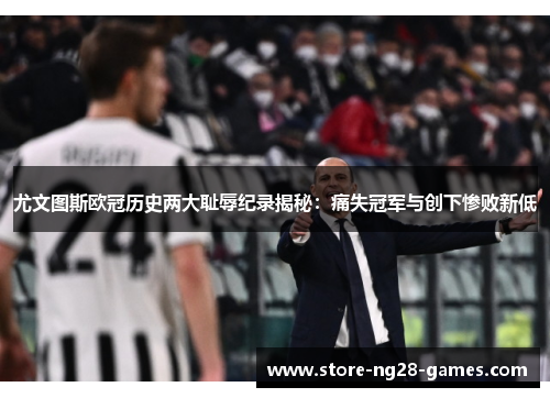 尤文图斯欧冠历史两大耻辱纪录揭秘：痛失冠军与创下惨败新低