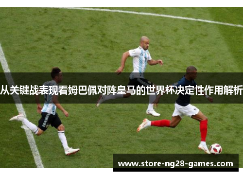 从关键战表现看姆巴佩对阵皇马的世界杯决定性作用解析