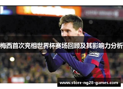 梅西首次亮相世界杯赛场回顾及其影响力分析 梅西首次亮相世界杯赛场回顾及其影响力分析