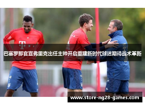 巴塞罗那官宣弗里克出任主帅开启重建新时代球迷期待战术革新 巴塞罗那官宣弗里克出任主帅开启重建新时代球迷期待战术革新