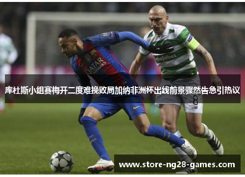 库杜斯小组赛梅开二度难挽败局加纳非洲杯出线前景骤然告急引热议 库杜斯小组赛梅开二度难挽败局加纳非洲杯出线前景骤然告急引热议