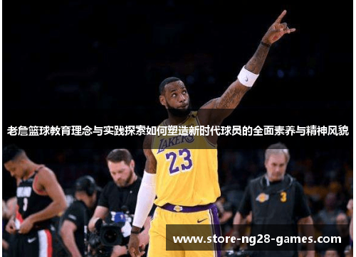 老詹篮球教育理念与实践探索如何塑造新时代球员的全面素养与精神风貌 老詹篮球教育理念与实践探索如何塑造新时代球员的全面素养与精神风貌