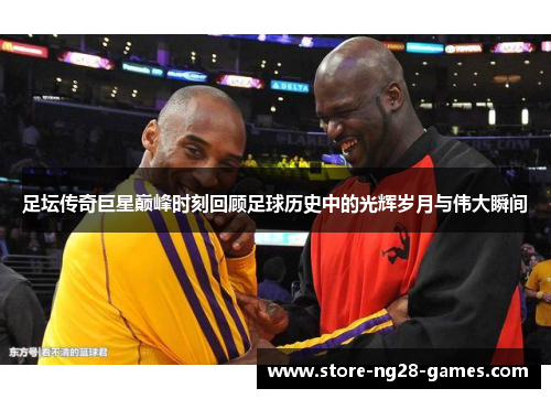 足坛传奇巨星巅峰时刻回顾足球历史中的光辉岁月与伟大瞬间