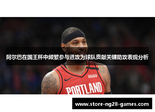 阿尔巴在国王杯中频繁参与进攻为球队贡献关键助攻表现分析