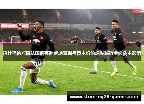 拉什福德对阵法国的英超赛场表现与技术价值深度解析全面战术影响