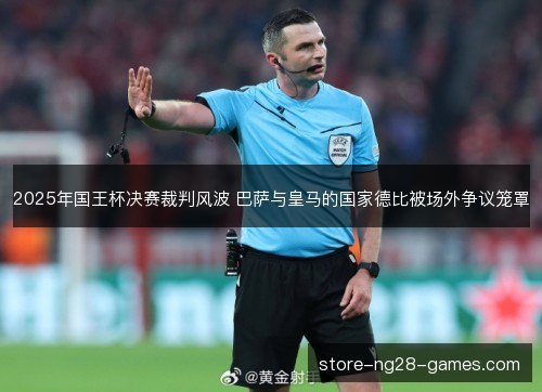 2025年国王杯决赛裁判风波 巴萨与皇马的国家德比被场外争议笼罩